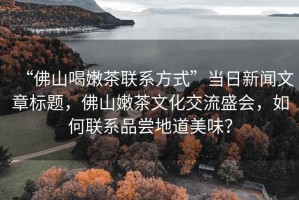 “佛山喝嫩茶聯(lián)系方式”當日新聞文章標題，佛山嫩茶文化交流盛會(huì )，如何聯(lián)系品嘗地道美味？