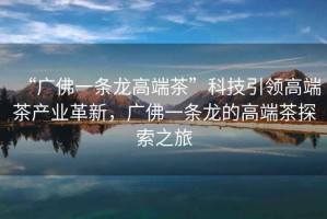 “廣佛一條龍高端茶”科技引領(lǐng)高端茶產(chǎn)業(yè)革新，廣佛一條龍的高端茶探索之旅