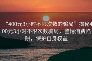 “400元3小時(shí)不限次數的騙局”揭秘400元3小時(shí)不限次數騙局，警惕消費陷阱，保護自身權益