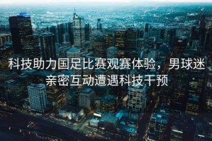 科技助力國足比賽觀(guān)賽體驗，男球迷親密互動(dòng)遭遇科技干預