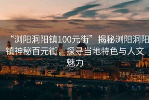 “瀏陽(yáng)洞陽(yáng)鎮100元街”揭秘瀏陽(yáng)洞陽(yáng)鎮神秘百元街，探尋當地特色與人文魅力