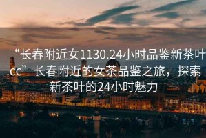 “長(cháng)春附近女1130.24小時(shí)品鑒新茶葉.cc”長(cháng)春附近的女茶品鑒之旅，探索新茶葉的24小時(shí)魅力