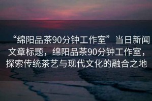 “綿陽(yáng)品茶90分鐘工作室”當日新聞文章標題，綿陽(yáng)品茶90分鐘工作室，探索傳統茶藝與現代文化的融合之地