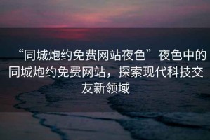 “同城炮約免費網(wǎng)站夜色”夜色中的同城炮約免費網(wǎng)站，探索現代科技交友新領(lǐng)域