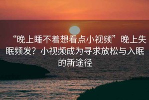 “晚上睡不著(zhù)想看點(diǎn)小視頻”晚上失眠頻發(fā)？小視頻成為尋求放松與入眠的新途徑