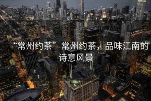 “常州約茶”常州約茶，品味江南的詩(shī)意風(fēng)景