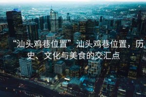 “汕頭雞巷位置”汕頭雞巷位置，歷史、文化與美食的交匯點(diǎn)