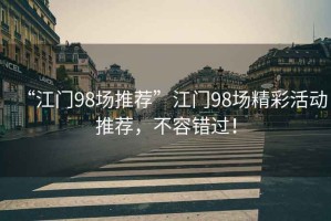 “江門(mén)98場(chǎng)推薦”江門(mén)98場(chǎng)精彩活動(dòng)推薦，不容錯過(guò)！
