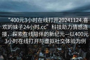 “400元3小時(shí)在線(xiàn)打開(kāi)20241124.喜歡的妹子24小時(shí).cc”科技助力情感連接，探索在線(xiàn)陪伴的新紀元—以400元3小時(shí)在線(xiàn)打開(kāi)與虛擬社交體驗為例