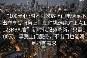 “100元4小時(shí)不限次數上門(mén)電話(huà)足不出戶(hù)享受服務(wù)上門(mén)任你挑選絕對正點(diǎn)1123BBA.官”新時(shí)代服務(wù)革新，只需100元，享受上門(mén)服務(wù)，不出門(mén)也能滿(mǎn)足所有需求