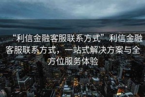 “利信金融客服聯(lián)系方式”利信金融客服聯(lián)系方式，一站式解決方案與全方位服務(wù)體驗