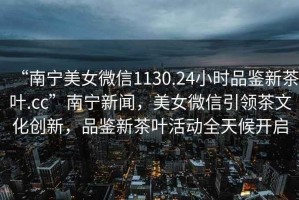 “南寧美女微信1130.24小時(shí)品鑒新茶葉.cc”南寧新聞，美女微信引領(lǐng)茶文化創(chuàng  )新，品鑒新茶葉活動(dòng)全天候開(kāi)啟