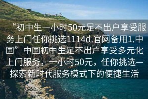 “初中生一小時(shí)50元足不出戶(hù)享受服務(wù)上門(mén)任你挑選1114d.官網(wǎng)備用1.中國”中國初中生足不出戶(hù)享受多元化上門(mén)服務(wù)，一小時(shí)50元，任你挑選—探索新時(shí)代服務(wù)模式下的便捷生活