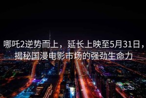 哪吒2逆勢而上，延長(cháng)上映至5月31日，揭秘國漫電影市場(chǎng)的強勁生命力