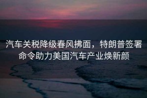 汽車(chē)關(guān)稅降級春風(fēng)拂面，特朗普簽署命令助力美國汽車(chē)產(chǎn)業(yè)煥新顏