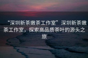 “深圳新茶嫩茶工作室”深圳新茶嫩茶工作室，探索高品質(zhì)茶葉的源頭之旅