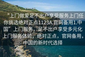 “上門(mén)做愛(ài)足不出戶(hù)享受服務(wù)上門(mén)任你挑選絕對正點(diǎn)1123A.官網(wǎng)備用1.中國”上門(mén)服務(wù)，足不出戶(hù)享受多元化上門(mén)服務(wù)體驗，絕對正點(diǎn)，官網(wǎng)備用，中國的新時(shí)代選擇