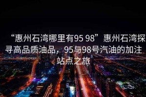 “惠州石灣哪里有95 98”惠州石灣探尋高品質(zhì)油品，95與98號汽油的加注站點(diǎn)之旅