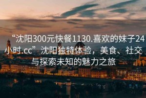 “沈陽(yáng)300元快餐1130.喜歡的妹子24小時(shí).cc”沈陽(yáng)獨特體驗，美食、社交與探索未知的魅力之旅