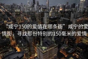 “咸寧150的愛(ài)情在哪條街”咸寧的愛(ài)情街，尋找那份特別的150毫米的愛(ài)情