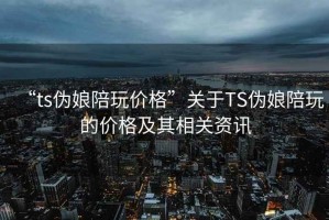 “ts偽娘陪玩價(jià)格”關(guān)于TS偽娘陪玩的價(jià)格及其相關(guān)資訊