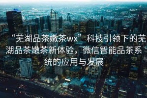 “蕪湖品茶嫩茶wx”科技引領(lǐng)下的蕪湖品茶嫩茶新體驗，微信智能品茶系統的應用與發(fā)展
