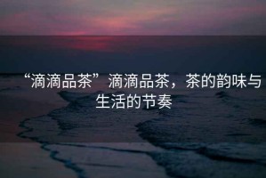 “滴滴品茶”滴滴品茶，茶的韻味與生活的節奏