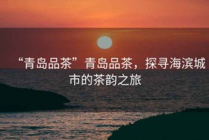 “青島品茶”青島品茶，探尋海濱城市的茶韻之旅