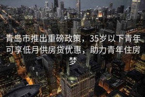 青島市推出重磅政策，35歲以下青年可享低月供房貸優(yōu)惠，助力青年住房夢(mèng)