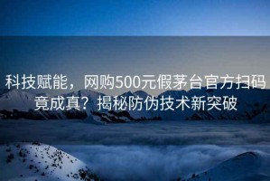 科技賦能，網(wǎng)購500元假茅臺官方掃碼竟成真？揭秘防偽技術(shù)新突破