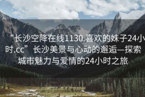 “長(cháng)沙空降在線(xiàn)1130.喜歡的妹子24小時(shí).cc”長(cháng)沙美景與心動(dòng)的邂逅—探索城市魅力與愛(ài)情的24小時(shí)之旅
