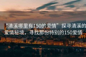 “清溪哪里有150的愛(ài)情”探尋清溪的愛(ài)情秘境，尋找那份特別的150愛(ài)情