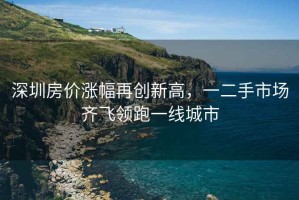 深圳房?jì)r(jià)漲幅再創(chuàng  )新高，一二手市場(chǎng)齊飛領(lǐng)跑一線(xiàn)城市