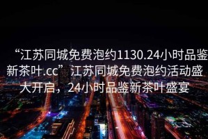 “江蘇同城免費泡約1130.24小時(shí)品鑒新茶葉.cc”江蘇同城免費泡約活動(dòng)盛大開(kāi)啟，24小時(shí)品鑒新茶葉盛宴