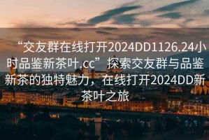 “交友群在線(xiàn)打開(kāi)2024DD1126.24小時(shí)品鑒新茶葉.cc”探索交友群與品鑒新茶的獨特魅力，在線(xiàn)打開(kāi)2024DD新茶葉之旅