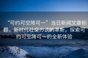 “可約可空降可一”當日新聞文章標題，新時(shí)代社交方式的革新，探索可約可空降可一的全新體驗