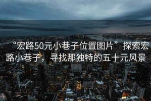 “宏路50元小巷子位置圖片”探索宏路小巷子，尋找那獨特的五十元風(fēng)景