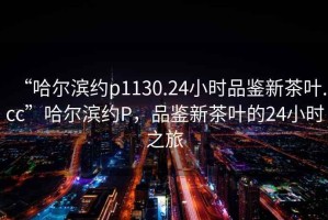 “哈爾濱約p1130.24小時(shí)品鑒新茶葉.cc”哈爾濱約P，品鑒新茶葉的24小時(shí)之旅
