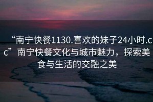 “南寧快餐1130.喜歡的妹子24小時(shí).cc”南寧快餐文化與城市魅力，探索美食與生活的交融之美