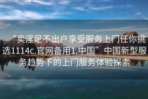“賣(mài)淫足不出戶(hù)享受服務(wù)上門(mén)任你挑選1114c.官網(wǎng)備用1.中國”中國新型服務(wù)趨勢下的上門(mén)服務(wù)體驗探索