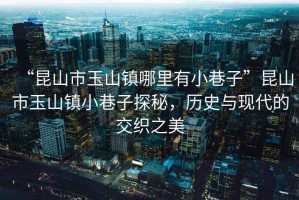 “昆山市玉山鎮哪里有小巷子”昆山市玉山鎮小巷子探秘，歷史與現代的交織之美