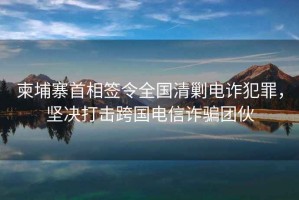 柬埔寨首相簽令全國清剿電詐犯罪，堅決打擊跨國電信詐騙團伙