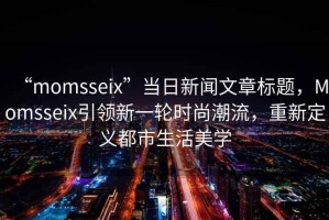 “momsseix”當日新聞文章標題，Momsseix引領(lǐng)新一輪時(shí)尚潮流，重新定義都市生活美學(xué)