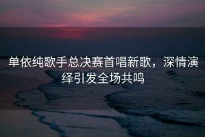 單依純歌手總決賽首唱新歌，深情演繹引發(fā)全場(chǎng)共鳴
