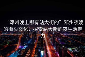 “鄧州晚上哪有站大街的”鄧州夜晚的街頭文化，探索站大街的夜生活魅力