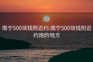 南寧500塊錢(qián)附近約:南寧500塊錢(qián)附近約炮的地方
