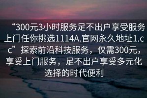 “300元3小時(shí)服務(wù)足不出戶(hù)享受服務(wù)上門(mén)任你挑選1114A.官網(wǎng)永久地址1.cc”探索前沿科技服務(wù)，僅需300元，享受上門(mén)服務(wù)，足不出戶(hù)享受多元化選擇的時(shí)代便利