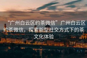 “廣州白云區約茶微信”廣州白云區約茶微信，探索新型社交方式下的茶文化體驗