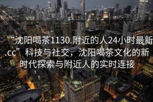 “沈陽(yáng)喝茶1130.附近的人24小時(shí)最新.cc”科技與社交，沈陽(yáng)喝茶文化的新時(shí)代探索與附近人的實(shí)時(shí)連接