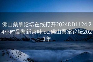 佛山桑拿論壇在線(xiàn)打開(kāi)2024DD1124.24小時(shí)品鑒新茶葉.cc:佛山桑拿論壇2021年
